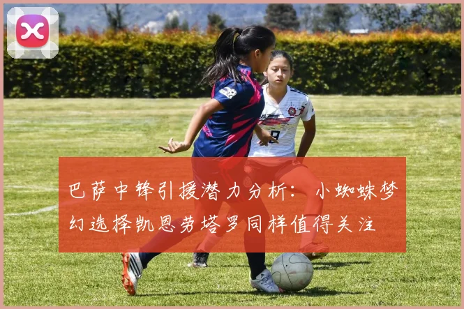 巴萨中锋引援潜力分析：小蜘蛛梦幻选择凯恩劳塔罗同样值得关注