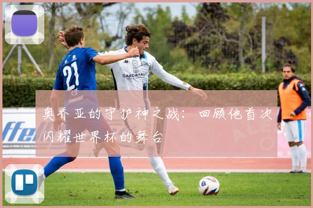 奥乔亚的守护神之战：回顾他首次闪耀世界杯的舞台