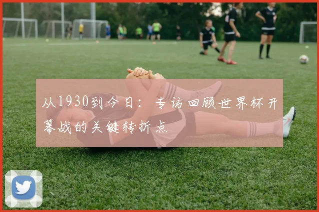 从1930到今日：专访回顾世界杯开幕战的关键转折点