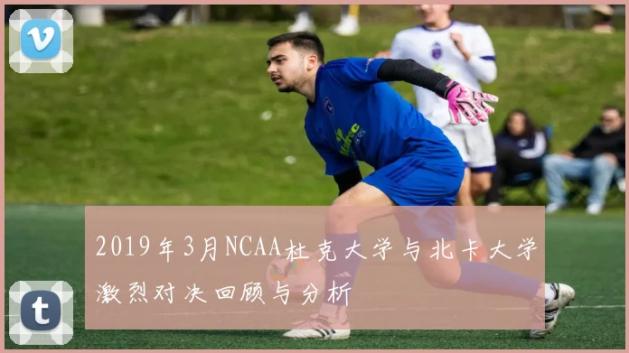 2019年3月NCAA杜克大学与北卡大学激烈对决回顾与分析