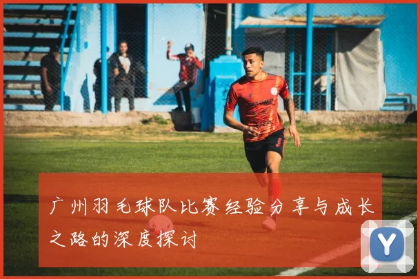 广州羽毛球队比赛经验分享与成长之路的深度探讨