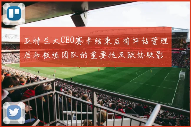 亚特兰大CEO赛季结束后将评估管理层和教练团队的重要性及欧协联影响