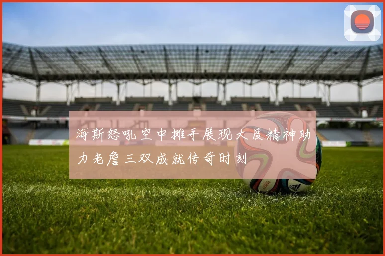 海斯怒吼空中摊手展现大度精神助力老詹三双成就传奇时刻